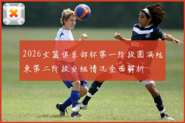2026女篮俱乐部杯第一阶段圆满结束第二阶段分组情况全面解析