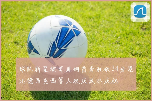球队新星埃奇库姆首秀狂砍34分恩比德马克西等人欢庆泼水庆祝