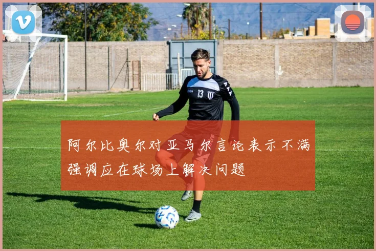 阿尔比奥尔对亚马尔言论表示不满强调应在球场上解决问题