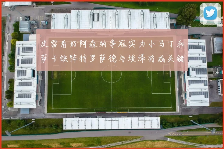 皮雷看好阿森纳争冠实力小马丁和萨卡缺阵特罗萨德与埃泽将成关键
