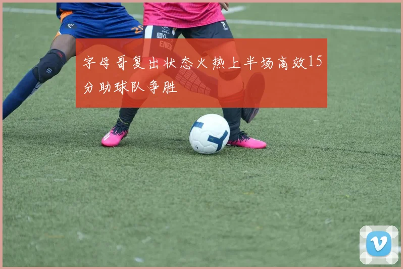 字母哥复出状态火热上半场高效15分助球队争胜