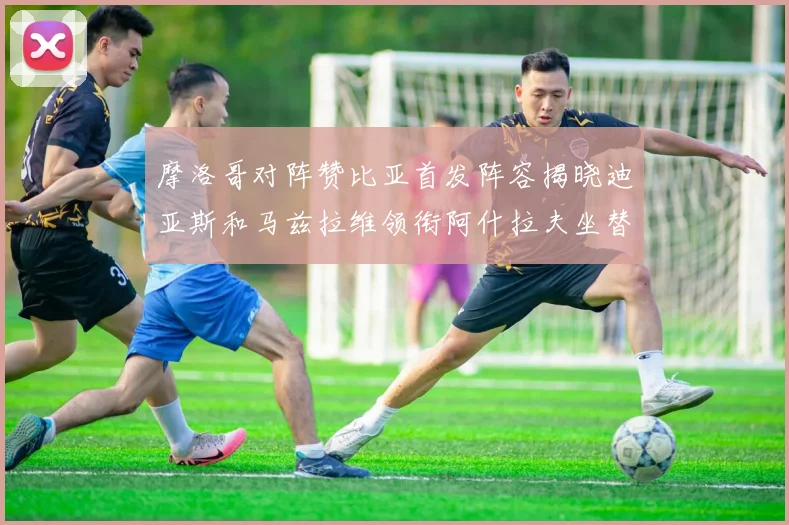 摩洛哥对阵赞比亚首发阵容揭晓迪亚斯和马兹拉维领衔阿什拉夫坐替补席
