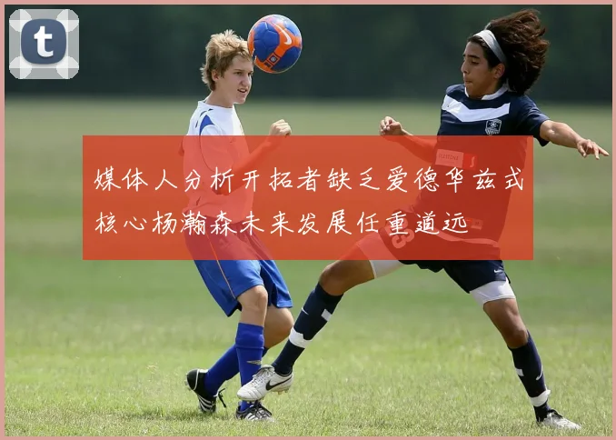 媒体人分析开拓者缺乏爱德华兹式核心杨瀚森未来发展任重道远