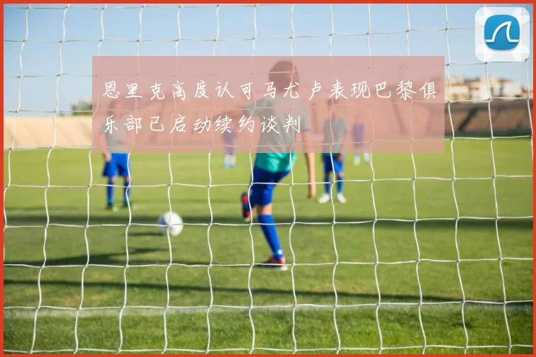 恩里克高度认可马尤卢表现巴黎俱乐部已启动续约谈判