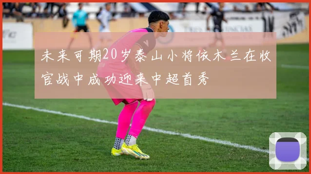 未来可期20岁泰山小将依木兰在收官战中成功迎来中超首秀