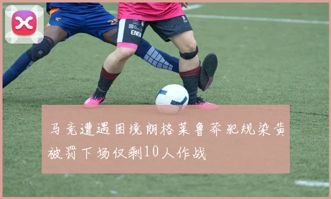 马竞遭遇困境朗格莱鲁莽犯规染黄被罚下场仅剩10人作战