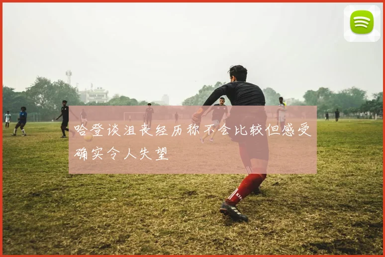 哈登谈沮丧经历称不会比较但感受确实令人失望