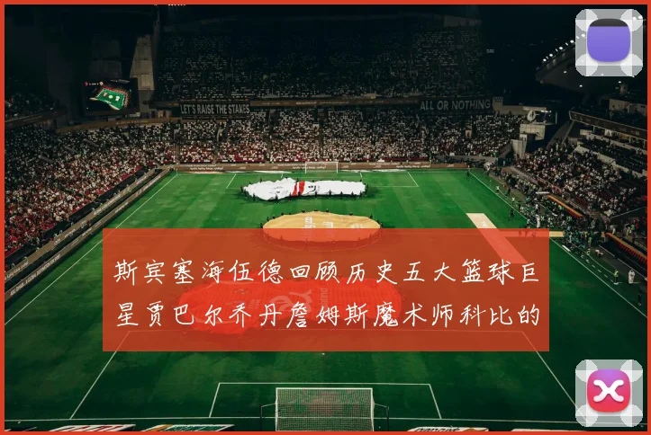 斯宾塞海伍德回顾历史五大篮球巨星贾巴尔乔丹詹姆斯魔术师科比的辉煌成就