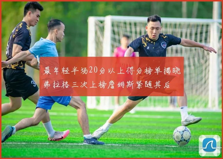 最年轻半场20分以上得分榜单揭晓弗拉格三次上榜詹姆斯紧随其后