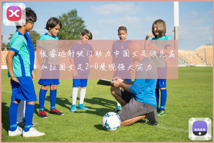 张睿远射破门助力中国女足领先孟加拉国女足2-0展现强大实力