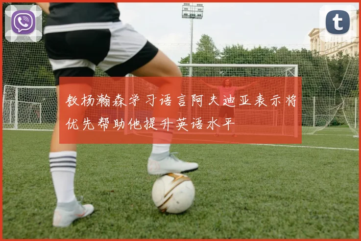 教杨瀚森学习语言阿夫迪亚表示将优先帮助他提升英语水平