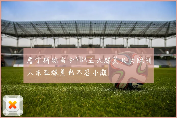 詹宁斯称当今NBA五大球员均为欧洲人东亚球员也不容小觑