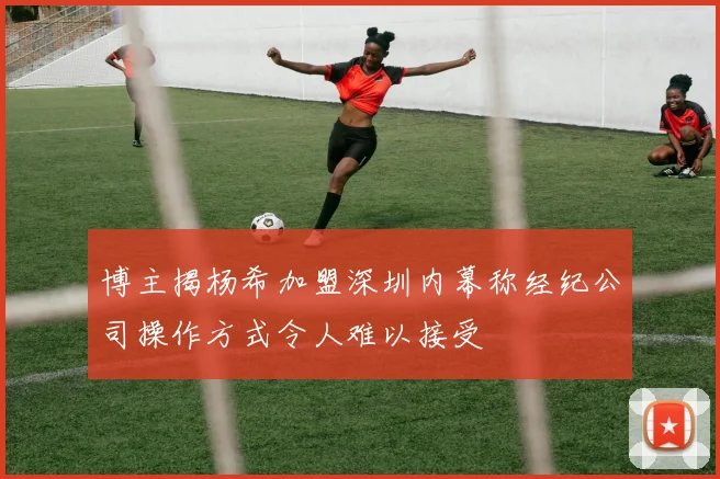 博主揭杨希加盟深圳内幕称经纪公司操作方式令人难以接受