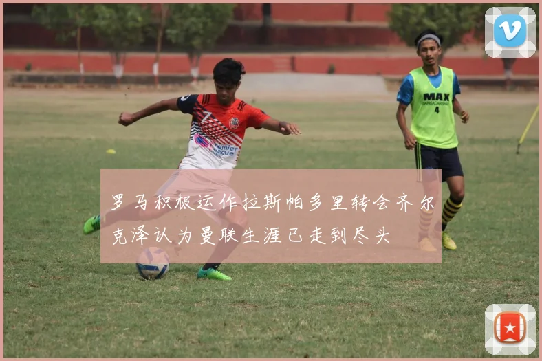 罗马积极运作拉斯帕多里转会齐尔克泽认为曼联生涯已走到尽头