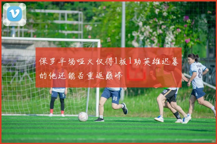 保罗半场哑火仅得1板1助英雄迟暮的他还能否重返巅峰