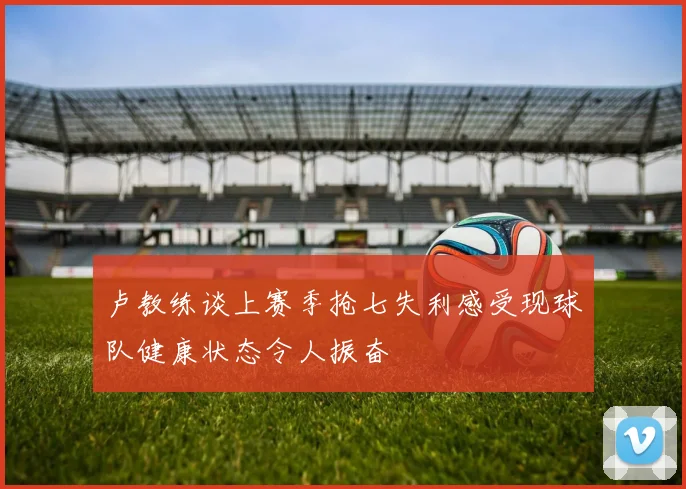 卢教练谈上赛季抢七失利感受现球队健康状态令人振奋
