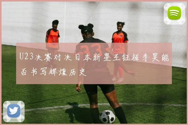 U23决赛对决日本新星王钰栋李昊能否书写辉煌历史