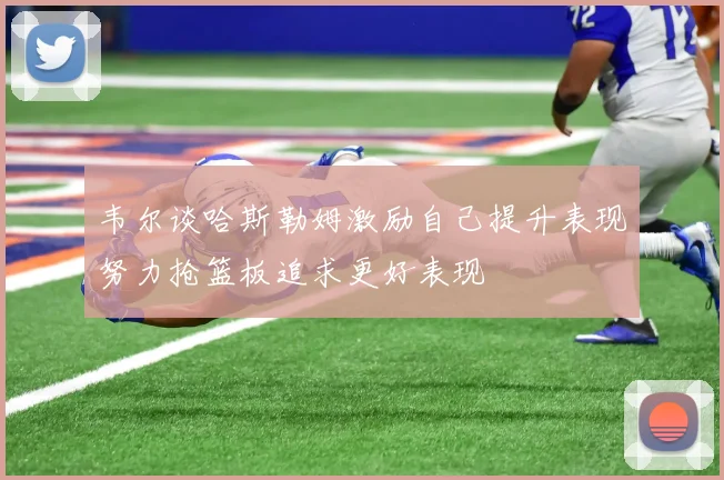 韦尔谈哈斯勒姆激励自己提升表现努力抢篮板追求更好表现