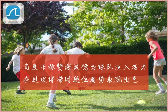 乌度卡称赞谢泼德为球队注入活力在进攻停滞时稳住局势表现出色