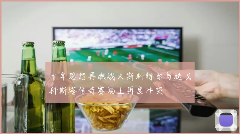 十年恩怨再燃战火斯科特尔与迭戈科斯塔传奇赛场上再度冲突