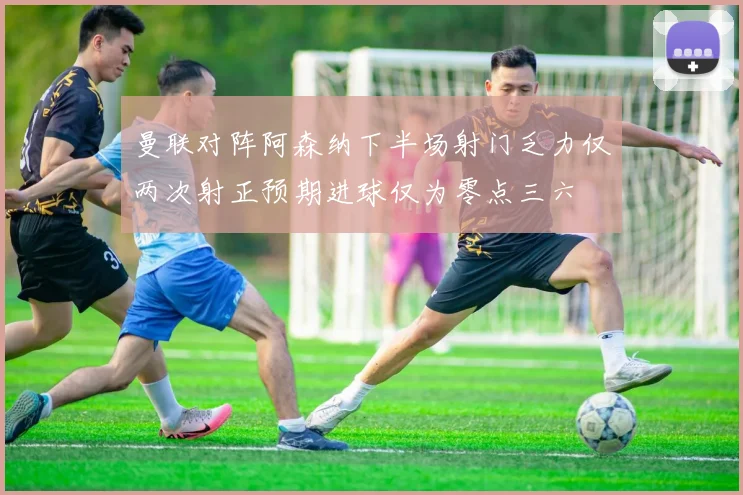 曼联对阵阿森纳下半场射门乏力仅两次射正预期进球仅为零点三六