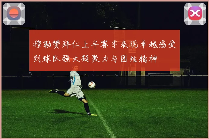 穆勒赞拜仁上半赛季表现卓越感受到球队强大凝聚力与团结精神