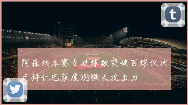 阿森纳本赛季进球数突破百球仅次于拜仁巴萨展现强大攻击力