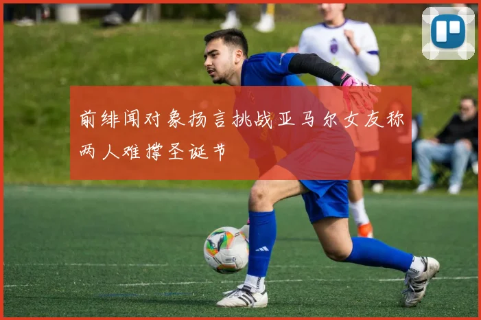 前绯闻对象扬言挑战亚马尔女友称两人难撑圣诞节
