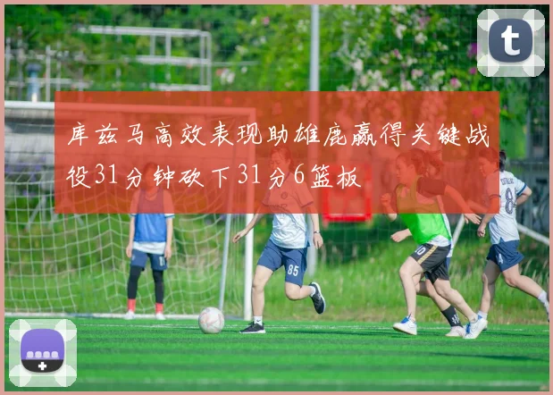 库兹马高效表现助雄鹿赢得关键战役31分钟砍下31分6篮板